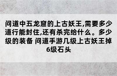 问道中五龙窟的上古妖王,需要多少道行能封住,还有杀完给什么。多少级的装备 问道手游几级上古妖王掉6级石头